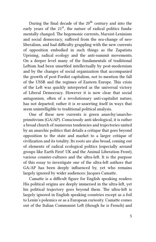 During the final decade of the 20" century and into the carly years of the 21, the nature of radical polities funda- ‘mentally changed. The hegemonic currents, Marist-Leninism and social democracy, suffered from the sea-change of neo- liberalism, and had difficulty grappling with the new currents of opposition embodied in such things as the Zapatista Uprising, radical ecology and the anti-summit movements. On a deeper level many of the fundamentals of traditional Leftism had been unsettled intellectually by post-modernism and by the changes of social organization that accompanied the growth of post-Fordist capitalism, not to mention the fall of the USSR and the regimes of Eastern Europe. This crisis of the Left was quickly interpreted as the universal victory of Liberal Democracy. However it is now clear that social antagonism, often of a revolutionary anti-capitalist nature, has not departed; rather it is re-asserting itself in ways that seem unintelligible to traditional political analysis.  One of these new currents is green anarchy/anarcho- primitivism (GA/AP). Consciously anti-ideological, it s rather abroad church of numerous tendencies and trajectories united by an anarchie politics that details a critique that goes beyond opposition to the state and market to a larger critique of civilization and its totality. Its roots are also broad, coming out of elements of radical ecological politics (especially around groups like Earth First! UK and the Animal Liberation Front), various counter-cultures and the ultra-left. I is the purpose of this essay Lo investigate one of the ultra-left authors that GA/AP has been deeply influenced by, yet who remains Largely ignored by wider audiences: Jacques Camatte.  Camatte is a difficult figure for English speaking readers His political origins are deeply immersed in the ultra-left, yet his political trajectory goes beyond them. The ultra-left is Largely ignored in English speaking countries except as a foil to Lenin’’s polemics or as a European curiosity. Camatte comes out of the Italian Communist Left (though he is French) and  5 